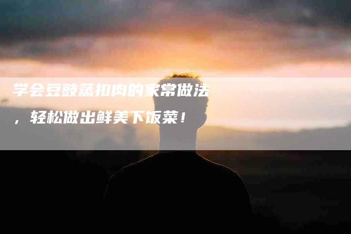 学会豆豉蒸扣肉的家常做法，轻松做出鲜美下饭菜！-住家保姆月嫂服务_家政保洁钟点工家政服务_速上门月嫂网首页
