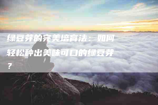 绿豆芽的完美培育法：如何轻松种出美味可口的绿豆芽？-住家保姆月嫂服务_家政保洁钟点工家政服务_速上门月嫂网首页