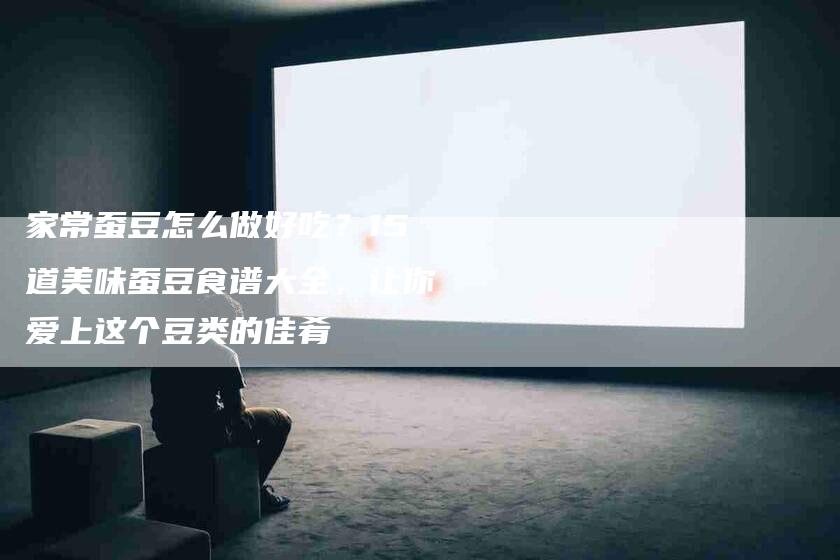 家常蚕豆怎么做好吃？15道美味蚕豆食谱大全，让你爱上这个豆类的佳肴