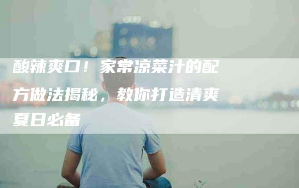 酸辣爽口！家常凉菜汁的配方做法揭秘，教你打造清爽夏日必备-住家保姆月嫂服务_家政保洁钟点工家政服务_速上门月嫂网首页