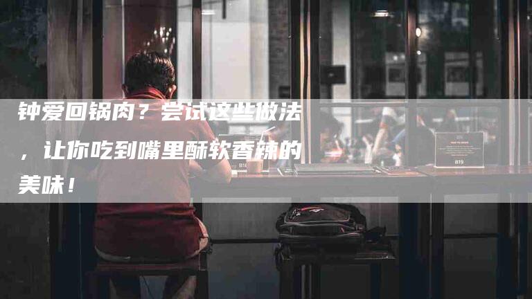 钟爱回锅肉？尝试这些做法，让你吃到嘴里酥软香辣的美味！-住家保姆月嫂服务_家政保洁钟点工家政服务_速上门月嫂网首页