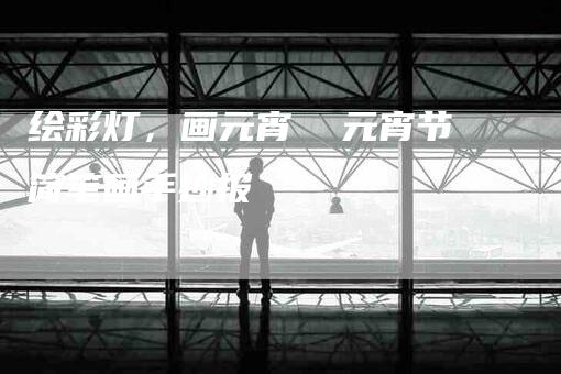 绘彩灯，画元宵  元宵节简笔画手抄报-住家保姆月嫂服务_家政保洁钟点工家政服务_速上门月嫂网首页