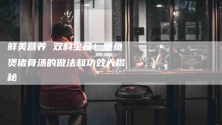 鲜美营养 双料宝藏！墨鱼煲猪骨汤的做法和功效大揭秘