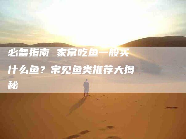 必备指南 家常吃鱼一般买什么鱼？常见鱼类推荐大揭秘