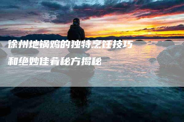 徐州地锅鸡的独特烹饪技巧和绝妙佳肴秘方揭秘-住家保姆月嫂服务_家政保洁钟点工家政服务_速上门月嫂网首页