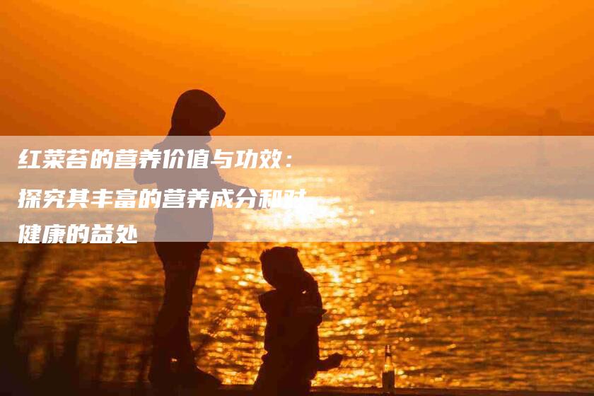 红菜苔的营养价值与功效:探究其丰富的营养成分和对健康的益处-住家保姆月嫂服务_家政保洁钟点工家政服务_速上门月嫂网首页