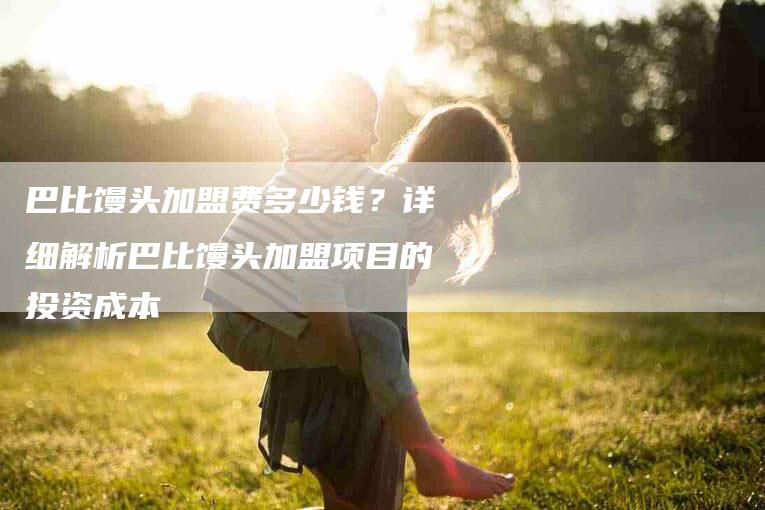 巴比馒头加盟费多少钱?详细解析巴比馒头加盟项目的投资成本-住家保姆月嫂服务_家政保洁钟点工家政服务_速上门月嫂网首页