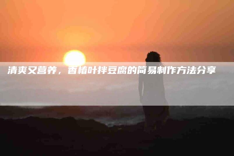 清爽又营养，香椿叶拌豆腐的简易制作方法分享-住家保姆月嫂服务_家政保洁钟点工家政服务_速上门月嫂网首页