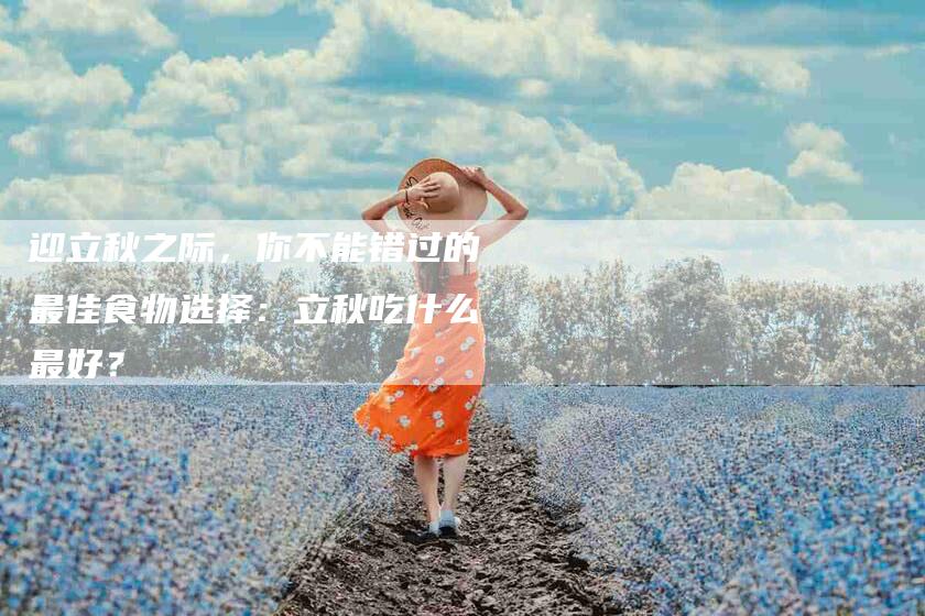 迎立秋之际，你不能错过的最佳食物选择：立秋吃什么最好？-住家保姆月嫂服务_家政保洁钟点工家政服务_速上门月嫂网首页