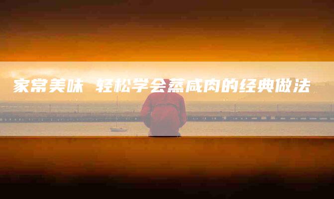 家常美味 轻松学会蒸咸肉的经典做法-住家保姆月嫂服务_家政保洁钟点工家政服务_速上门月嫂网首页