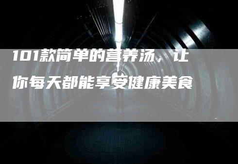 101款简单的营养汤，让你每天都能享受健康美食