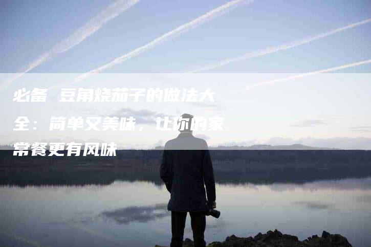 必备 豆角烧茄子的做法大全：简单又美味，让你的家常餐更有风味