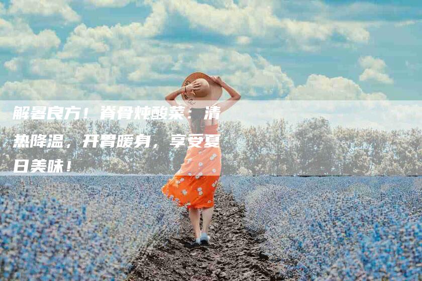 解暑良方！脊骨炖酸菜：清热降温，开胃暖身，享受夏日美味！-住家保姆月嫂服务_家政保洁钟点工家政服务_速上门月嫂网首页