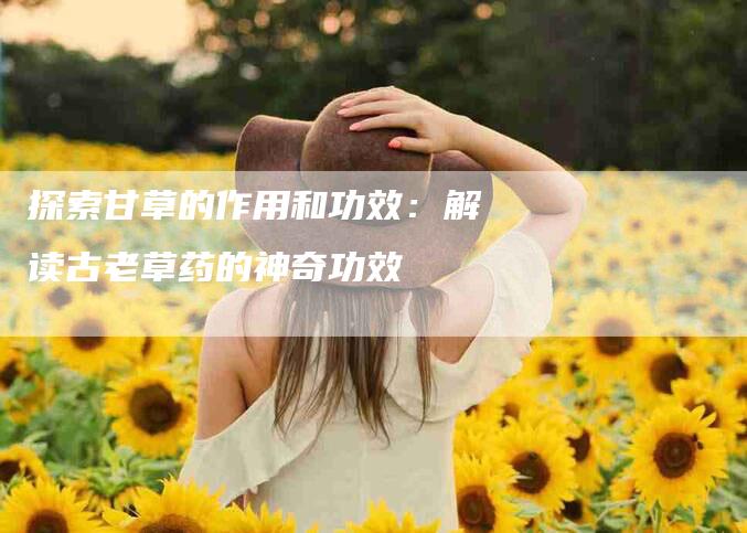 探索甘草的作用和功效:解读古老草药的神奇功效-住家保姆月嫂服务_家政保洁钟点工家政服务_速上门月嫂网首页