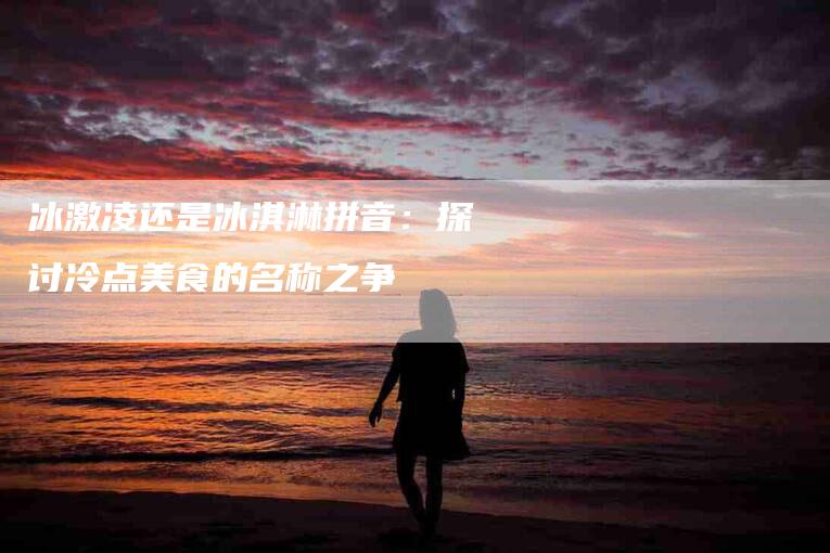 冰激凌还是冰淇淋拼音：探讨冷点美食的名称之争-住家保姆月嫂服务_家政保洁钟点工家政服务_速上门月嫂网首页