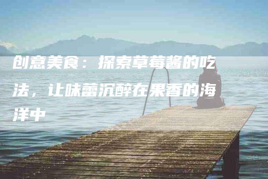 创意美食：探索草莓酱的吃法，让味蕾沉醉在果香的海洋中-住家保姆月嫂服务_家政保洁钟点工家政服务_速上门月嫂网首页