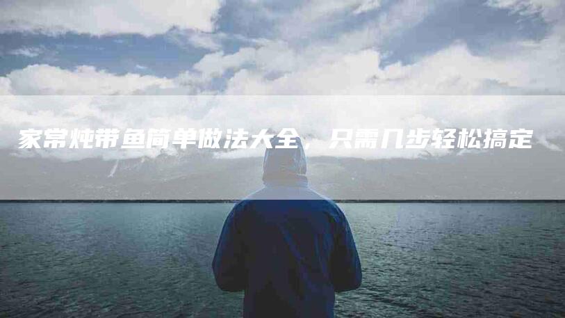 家常炖带鱼简单做法大全，只需几步轻松搞定-住家保姆月嫂服务_家政保洁钟点工家政服务_速上门月嫂网首页