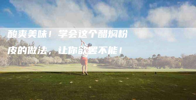 酸爽美味！学会这个醋焖粉皮的做法，让你欲罢不能！-住家保姆月嫂服务_家政保洁钟点工家政服务_速上门月嫂网首页