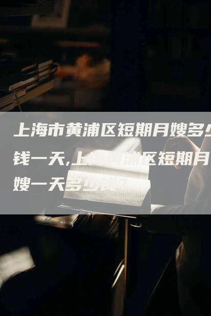 上海市黄浦区短期月嫂多少钱一天,上海黄浦区短期月嫂一天多少钱？-住家保姆月嫂服务_家政保洁钟点工家政服务_速上门月嫂网首页