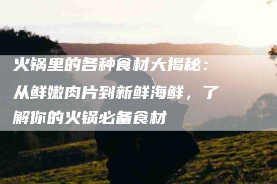 火锅里的各种食材大揭秘：从鲜嫩肉片到新鲜海鲜，了解你的火锅必备食材