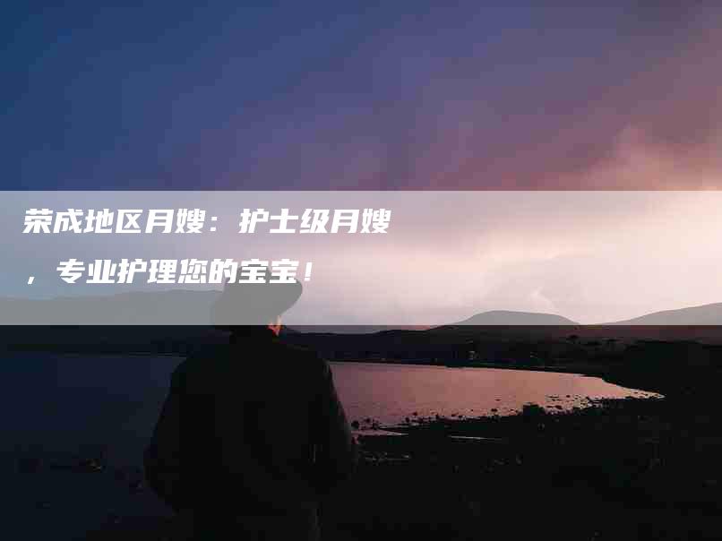 荣成地区月嫂：护士级月嫂，专业护理您的宝宝！