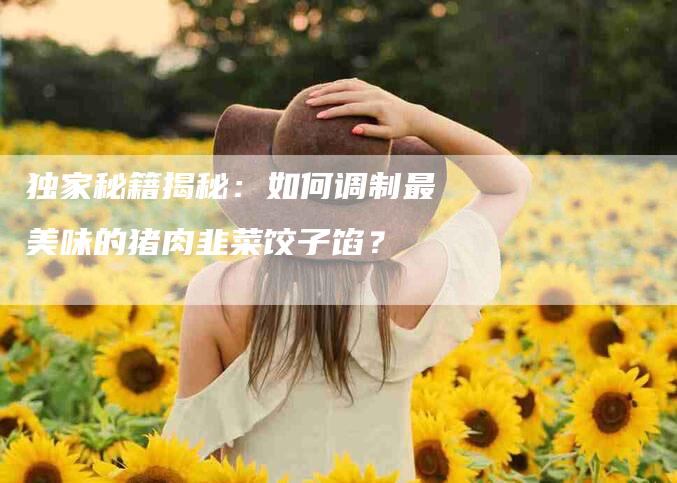 独家秘籍揭秘：如何调制最美味的猪肉韭菜饺子馅？-住家保姆月嫂服务_家政保洁钟点工家政服务_速上门月嫂网首页