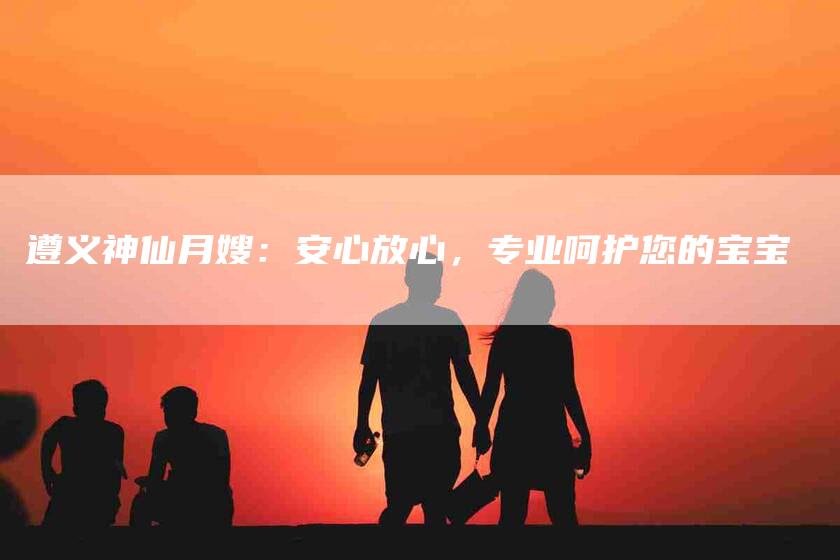 遵义神仙月嫂：安心放心，专业呵护您的宝宝