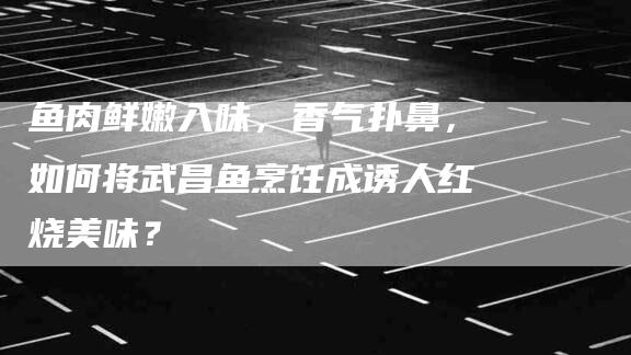 鱼肉鲜嫩入味，香气扑鼻，如何将武昌鱼烹饪成诱人红烧美味？