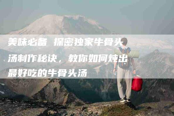 美味必备 探密独家牛骨头汤制作秘诀，教你如何炖出最好吃的牛骨头汤-住家保姆月嫂服务_家政保洁钟点工家政服务_速上门月嫂网首页