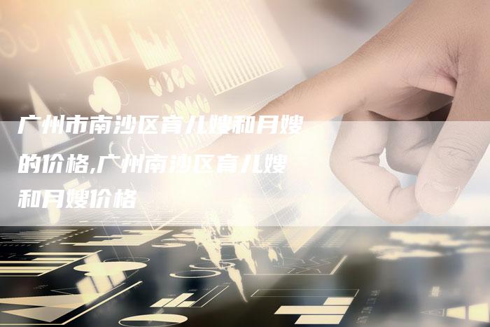 广州市南沙区育儿嫂和月嫂的价格,广州南沙区育儿嫂和月嫂价格