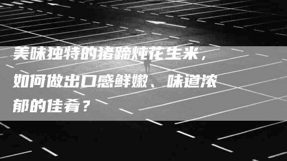 美味独特的猪蹄炖花生米，如何做出口感鲜嫩、味道浓郁的佳肴？