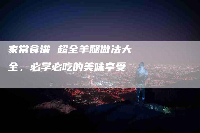 家常食谱 超全羊腿做法大全，必学必吃的美味享受
