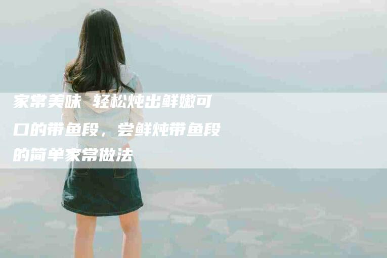 家常美味 轻松炖出鲜嫩可口的带鱼段，尝鲜炖带鱼段的简单家常做法-住家保姆月嫂服务_家政保洁钟点工家政服务_速上门月嫂网首页