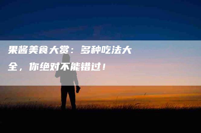 果酱美食大赏：多种吃法大全，你绝对不能错过！-住家保姆月嫂服务_家政保洁钟点工家政服务_速上门月嫂网首页