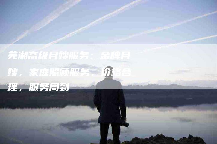 芜湖高级月嫂服务：金牌月嫂，家庭照顾服务，价格合理，服务周到