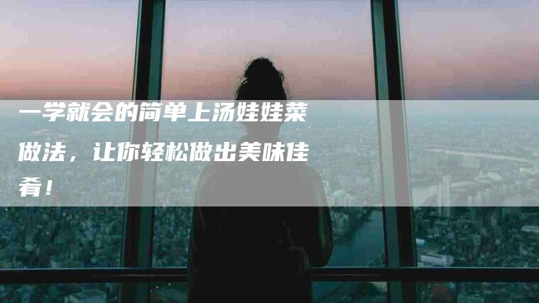 一学就会的简单上汤娃娃菜做法，让你轻松做出美味佳肴！-住家保姆月嫂服务_家政保洁钟点工家政服务_速上门月嫂网首页