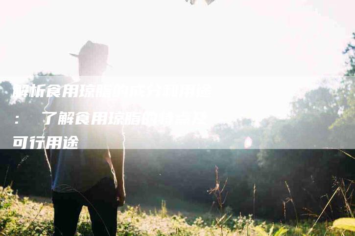 解析食用琼脂的成分和用途： 了解食用琼脂的特点及可行用途