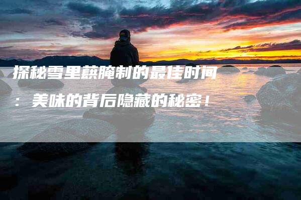 探秘雪里蕻腌制的最佳时间:美味的背后隐藏的秘密!-住家保姆月嫂服务_家政保洁钟点工家政服务_速上门月嫂网首页