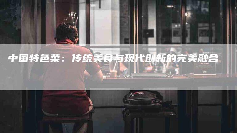 中国特色菜：传统美食与现代创新的完美融合-住家保姆月嫂服务_家政保洁钟点工家政服务_速上门月嫂网首页
