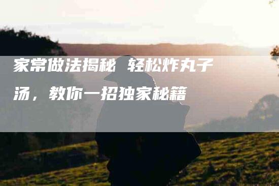 家常做法揭秘 轻松炸丸子汤,教你一招独家秘籍-住家保姆月嫂服务_家政保洁钟点工家政服务_速上门月嫂网首页