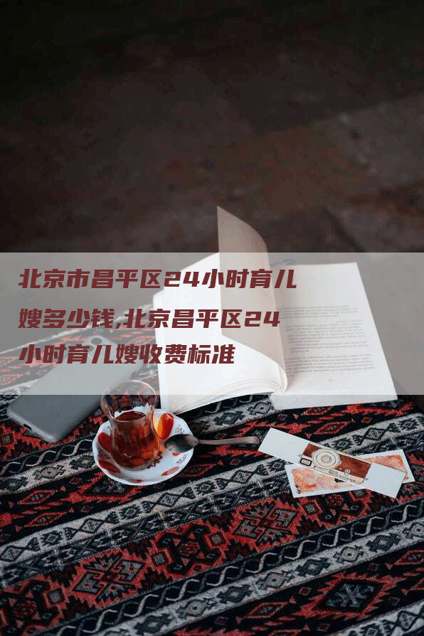 北京市昌平区24小时育儿嫂多少钱,北京昌平区24小时育儿嫂收费标准