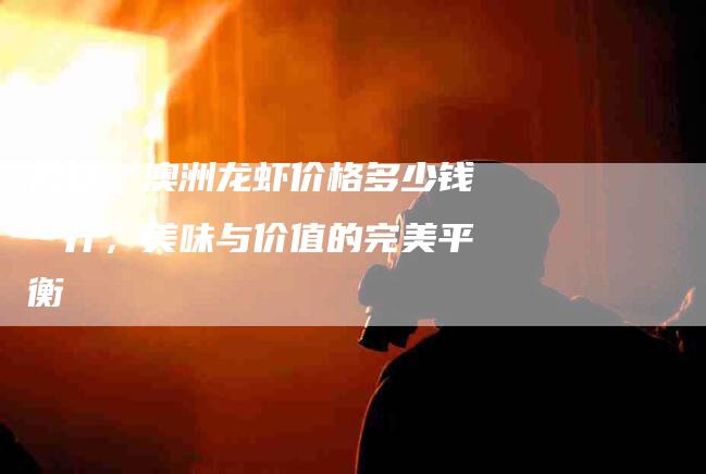 揭秘：澳洲龙虾价格多少钱一斤，美味与价值的完美平衡-住家保姆月嫂服务_家政保洁钟点工家政服务_速上门月嫂网首页