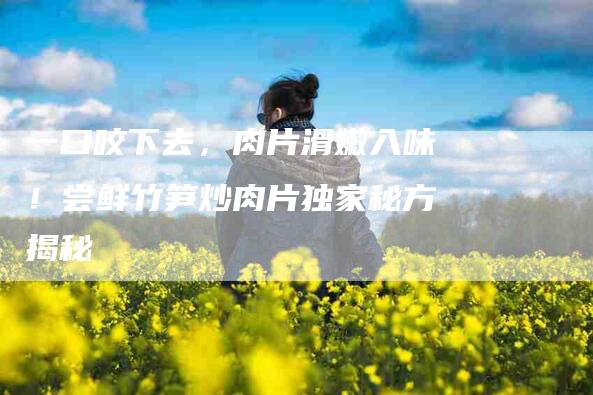 一口咬下去，肉片滑嫩入味！尝鲜竹笋炒肉片独家秘方揭秘-住家保姆月嫂服务_家政保洁钟点工家政服务_速上门月嫂网首页