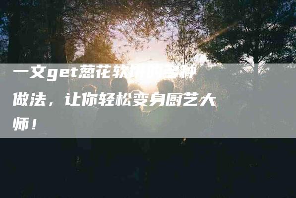 一文get葱花软饼的多种做法，让你轻松变身厨艺大师！-住家保姆月嫂服务_家政保洁钟点工家政服务_速上门月嫂网首页