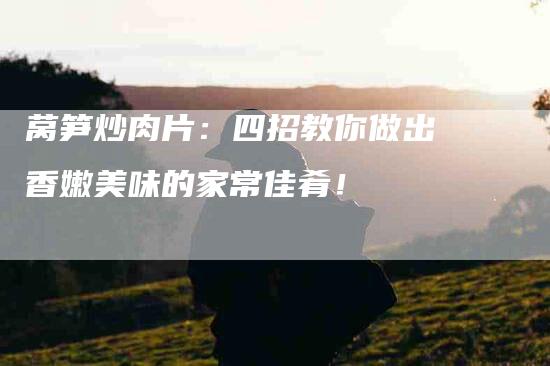 莴笋炒肉片：四招教你做出香嫩美味的家常佳肴！-住家保姆月嫂服务_家政保洁钟点工家政服务_速上门月嫂网首页