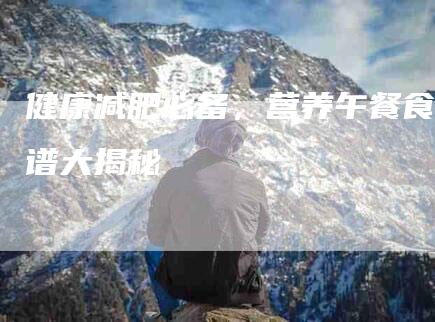 健康减肥必备，营养午餐食谱大揭秘-住家保姆月嫂服务_家政保洁钟点工家政服务_速上门月嫂网首页
