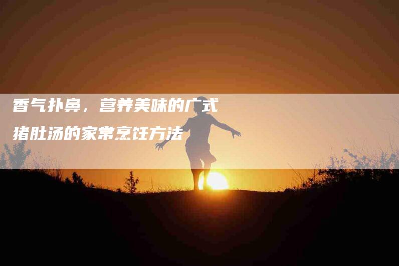 香气扑鼻，营养美味的广式猪肚汤的家常烹饪方法-住家保姆月嫂服务_家政保洁钟点工家政服务_速上门月嫂网首页