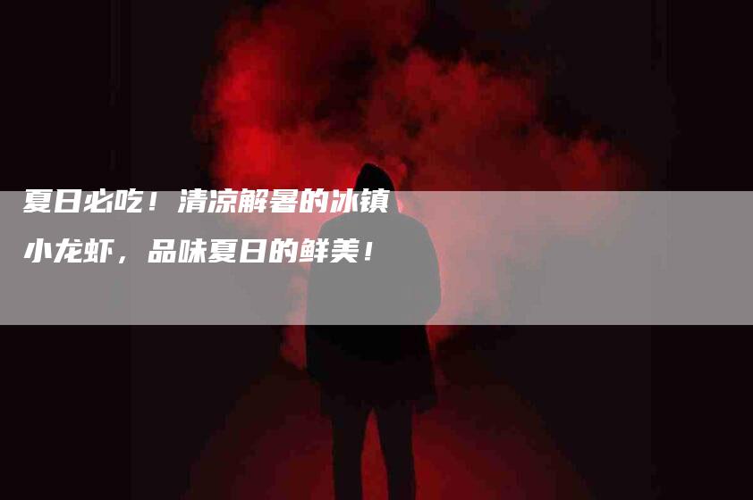 夏日必吃！清凉解暑的冰镇小龙虾，品味夏日的鲜美！-住家保姆月嫂服务_家政保洁钟点工家政服务_速上门月嫂网首页