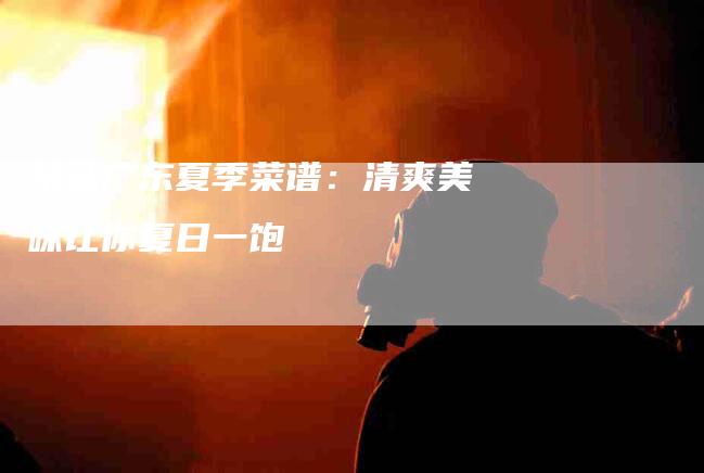 精选广东夏季菜谱：清爽美味让你夏日一饱-住家保姆月嫂服务_家政保洁钟点工家政服务_速上门月嫂网首页
