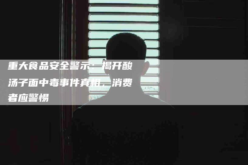 重大食品安全警示：揭开酸汤子面中毒事件真相，消费者应警惕-住家保姆月嫂服务_家政保洁钟点工家政服务_速上门月嫂网首页